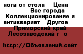 ноги от стола. › Цена ­ 12 000 - Все города Коллекционирование и антиквариат » Другое   . Приморский край,Лесозаводский г. о. 